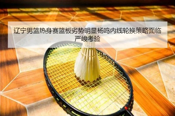 辽宁男篮热身赛篮板劣势明显杨鸣内线轮换策略面临严峻考验